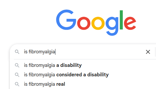 Google autocompleting a question. "Is fibormyalgia" the suggested answers are "is fibromyalgia a disability" "is fibromyalgia considered a disability" "is fibromyalgia real"